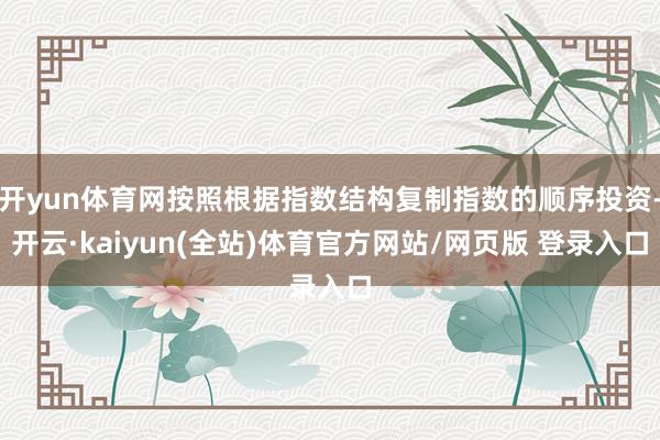 开yun体育网按照根据指数结构复制指数的顺序投资-开云·kaiyun(全站)体育官方网站/网页版 登录入口
