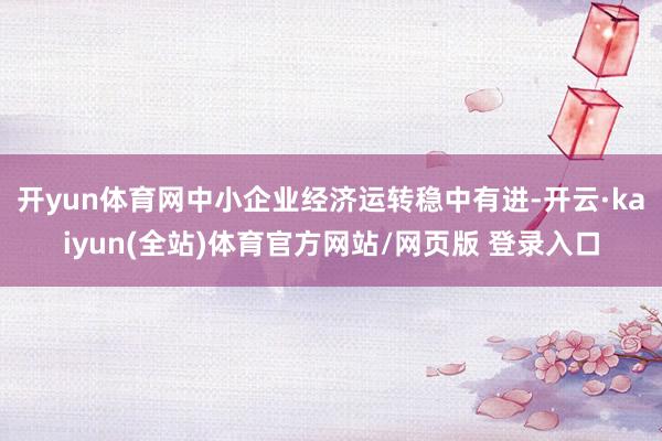 开yun体育网中小企业经济运转稳中有进-开云·kaiyun(全站)体育官方网站/网页版 登录入口