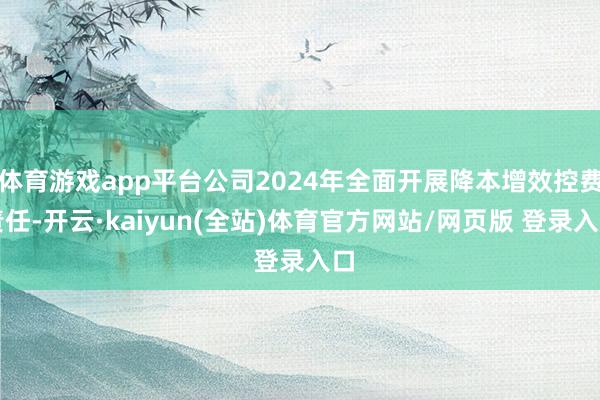 体育游戏app平台公司2024年全面开展降本增效控费责任-开云·kaiyun(全站)体育官方网站/网页版 登录入口