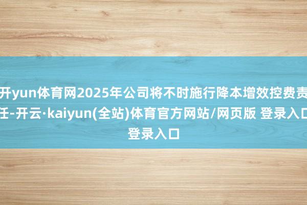 开yun体育网2025年公司将不时施行降本增效控费责任-开云·kaiyun(全站)体育官方网站/网页版 登录入口