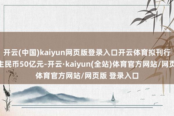 开云(中国)kaiyun网页版登录入口开云体育拟刊行总数为东谈主民币50亿元-开云·kaiyun(全站)体育官方网站/网页版 登录入口