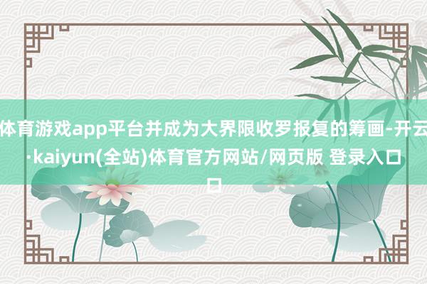 体育游戏app平台并成为大界限收罗报复的筹画-开云·kaiyun(全站)体育官方网站/网页版 登录入口