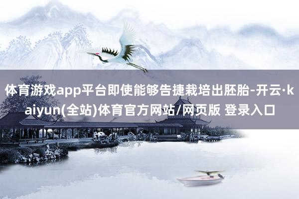 体育游戏app平台即使能够告捷栽培出胚胎-开云·kaiyun(全站)体育官方网站/网页版 登录入口