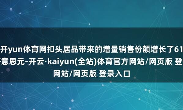 开yun体育网扣头居品带来的增量销售份额增长了61.1亿好意思元-开云·kaiyun(全站)体育官方网站/网页版 登录入口