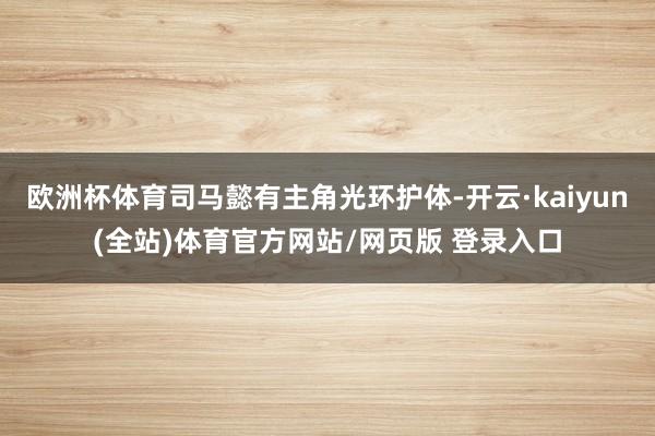 欧洲杯体育司马懿有主角光环护体-开云·kaiyun(全站)体育官方网站/网页版 登录入口