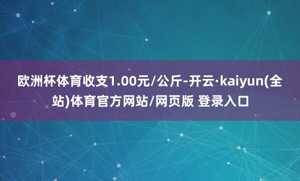 欧洲杯体育收支1.00元/公斤-开云·kaiyun(全站)体育官方网站/网页版 登录入口