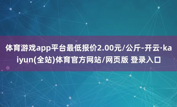 体育游戏app平台最低报价2.00元/公斤-开云·kaiyun(全站)体育官方网站/网页版 登录入口