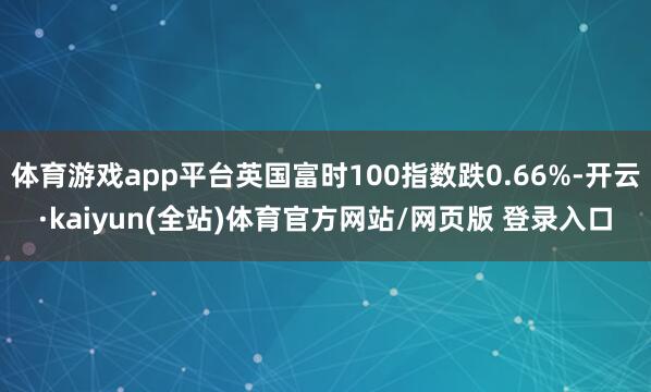 体育游戏app平台英国富时100指数跌0.66%-开云·kaiyun(全站)体育官方网站/网页版 登录入口