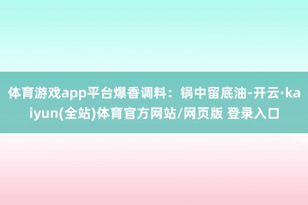 体育游戏app平台爆香调料：锅中留底油-开云·kaiyun(全站)体育官方网站/网页版 登录入口