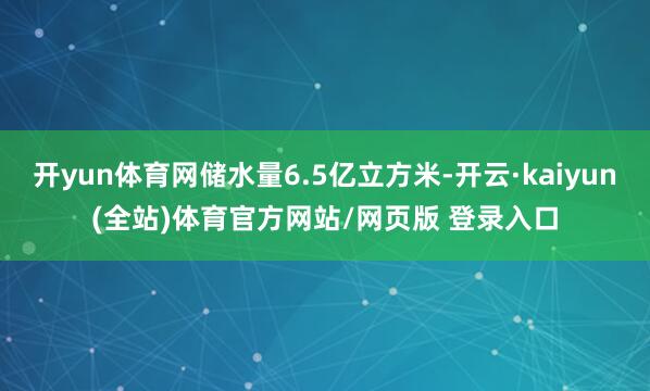 开yun体育网储水量6.5亿立方米-开云·kaiyun(全站)体育官方网站/网页版 登录入口