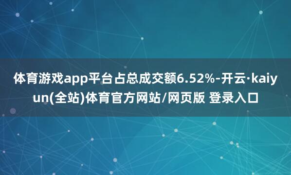 体育游戏app平台占总成交额6.52%-开云·kaiyun(全站)体育官方网站/网页版 登录入口