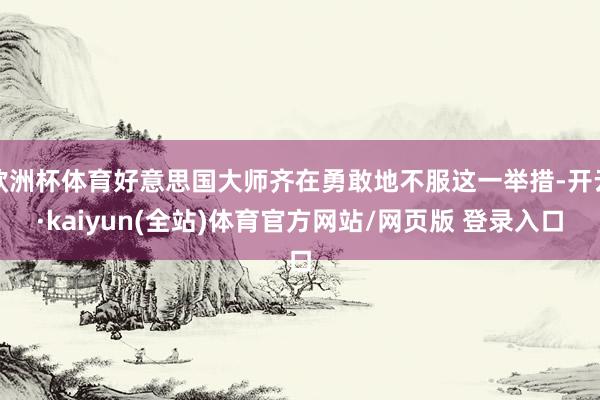欧洲杯体育好意思国大师齐在勇敢地不服这一举措-开云·kaiyun(全站)体育官方网站/网页版 登录入口