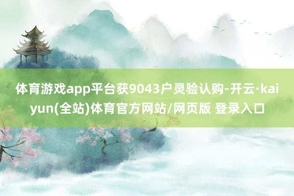 体育游戏app平台获9043户灵验认购-开云·kaiyun(全站)体育官方网站/网页版 登录入口