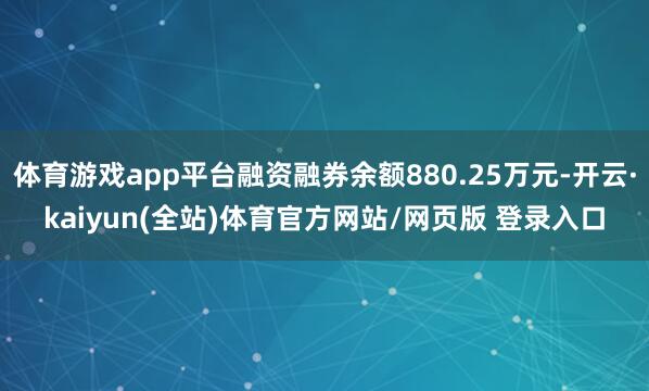 体育游戏app平台融资融券余额880.25万元-开云·kaiyun(全站)体育官方网站/网页版 登录入口