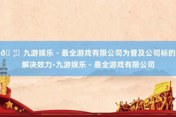 🦄九游娱乐 - 最全游戏有限公司为普及公司标的解决效力-九游娱乐 - 最全游戏有限公司
