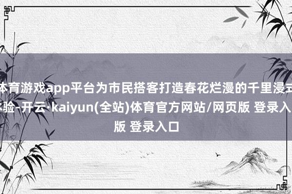 体育游戏app平台为市民搭客打造春花烂漫的千里浸式体验-开云·kaiyun(全站)体育官方网站/网页版 登录入口