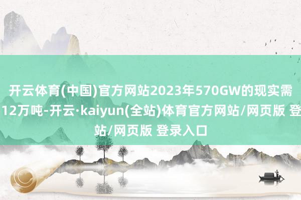 开云体育(中国)官方网站2023年570GW的现实需求量约12万吨-开云·kaiyun(全站)体育官方网站/网页版 登录入口