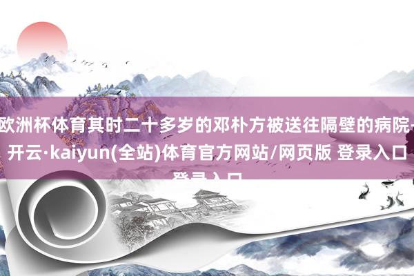 欧洲杯体育其时二十多岁的邓朴方被送往隔壁的病院-开云·kaiyun(全站)体育官方网站/网页版 登录入口