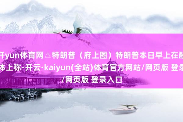 开yun体育网△特朗普（府上图）特朗普本日早上在酬酢媒体上称-开云·kaiyun(全站)体育官方网站/网页版 登录入口