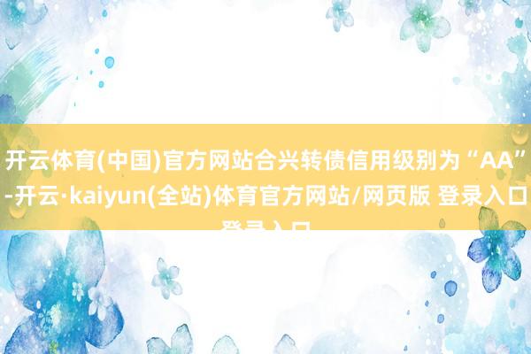 开云体育(中国)官方网站合兴转债信用级别为“AA”-开云·kaiyun(全站)体育官方网站/网页版 登录入口