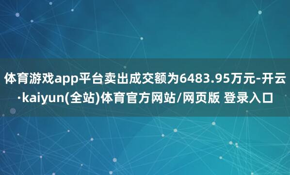 体育游戏app平台卖出成交额为6483.95万元-开云·kaiyun(全站)体育官方网站/网页版 登录入口
