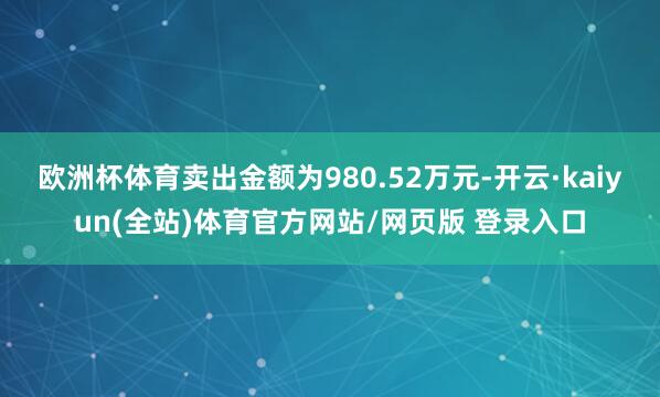 欧洲杯体育卖出金额为980.52万元-开云·kaiyun(全站)体育官方网站/网页版 登录入口