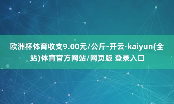 欧洲杯体育收支9.00元/公斤-开云·kaiyun(全站)体育官方网站/网页版 登录入口