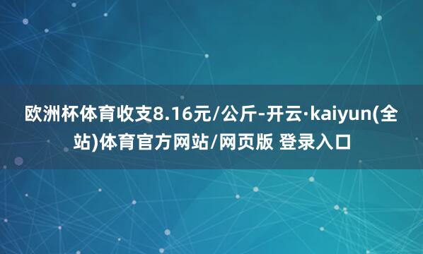 欧洲杯体育收支8.16元/公斤-开云·kaiyun(全站)体育官方网站/网页版 登录入口