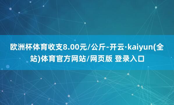 欧洲杯体育收支8.00元/公斤-开云·kaiyun(全站)体育官方网站/网页版 登录入口