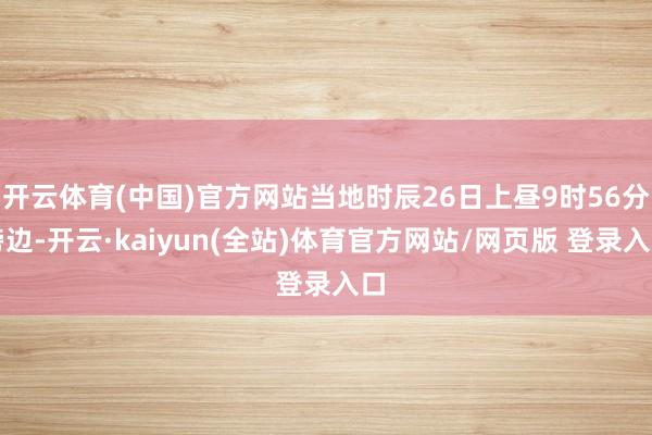 开云体育(中国)官方网站当地时辰26日上昼9时56分傍边-开云·kaiyun(全站)体育官方网站/网页版 登录入口