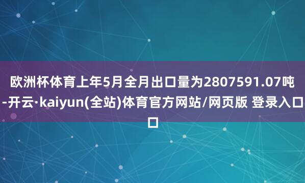 欧洲杯体育 上年5月全月出口量为2807591.07吨-开云·kaiyun(全站)体育官方网站/网页版 登录入口