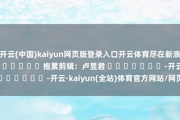 开云(中国)kaiyun网页版登录入口开云体育尽在新浪财经APP            						拖累剪辑：卢昱君 							-开云·kaiyun(全站)体育官方网站/网页版 登录入口