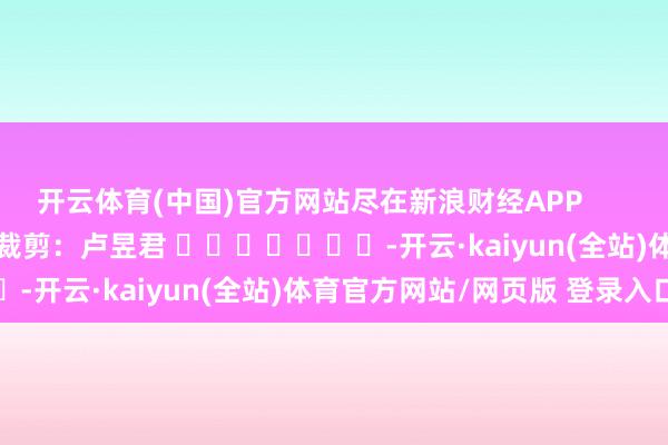 开云体育(中国)官方网站尽在新浪财经APP            						职守裁剪：卢昱君 							-开云·kaiyun(全站)体育官方网站/网页版 登录入口