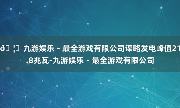 🦄九游娱乐 - 最全游戏有限公司谋略发电峰值21.8兆瓦-九