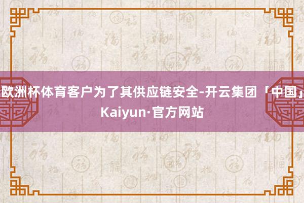 欧洲杯体育客户为了其供应链安全-开云集团「中国」Kaiyun