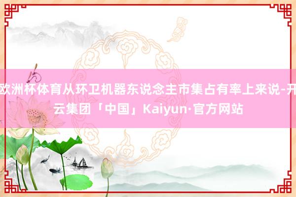 欧洲杯体育从环卫机器东说念主市集占有率上来说-开云集团「中国