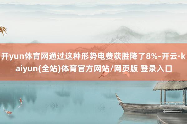 开yun体育网通过这种形势电费获胜降了8%-开云·kaiyun(全站)体育官方网站/网页版 登录入口