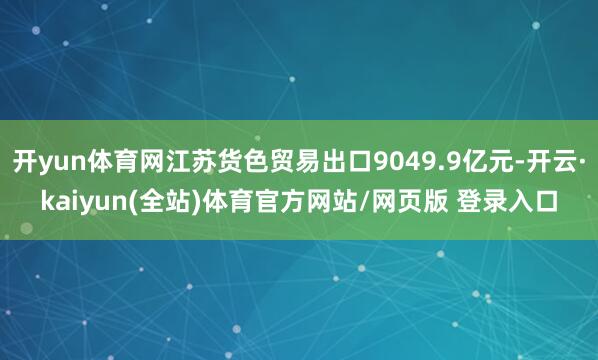 开yun体育网江苏货色贸易出口9049.9亿元-开云·kaiyun(全站)体育官方网站/网页版 登录入口