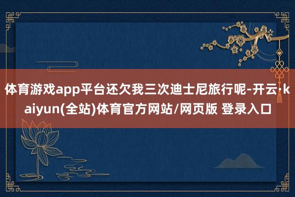 体育游戏app平台还欠我三次迪士尼旅行呢-开云·kaiyun(全站)体育官方网站/网页版 登录入口
