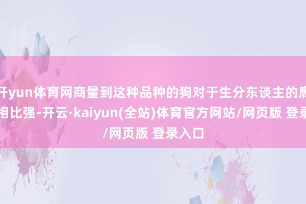开yun体育网商量到这种品种的狗对于生分东谈主的膺惩性相比强-开云·kaiyun(全站)体育官方网站/网页版 登录入口