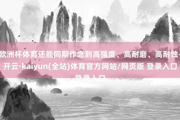 欧洲杯体育还能同期作念到高强度、高耐磨、高耐蚀-开云·kaiyun(全站)体育官方网站/网页版 登录入口
