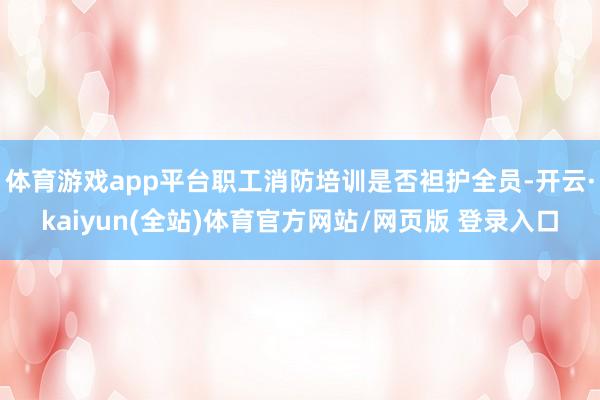 体育游戏app平台职工消防培训是否袒护全员-开云·kaiyun(全站)体育官方网站/网页版 登录入口