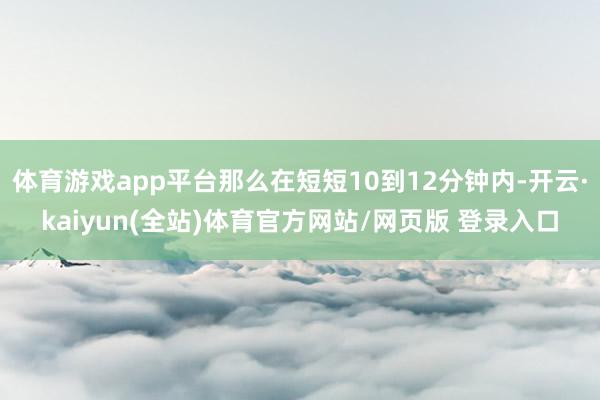 体育游戏app平台那么在短短10到12分钟内-开云·kaiyun(全站)体育官方网站/网页版 登录入口