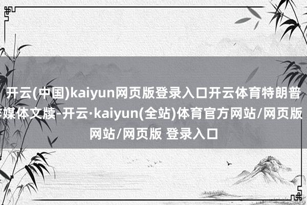 开云(中国)kaiyun网页版登录入口开云体育特朗普先在酬酢媒体文牍-开云·kaiyun(全站)体育官方网站/网页版 登录入口
