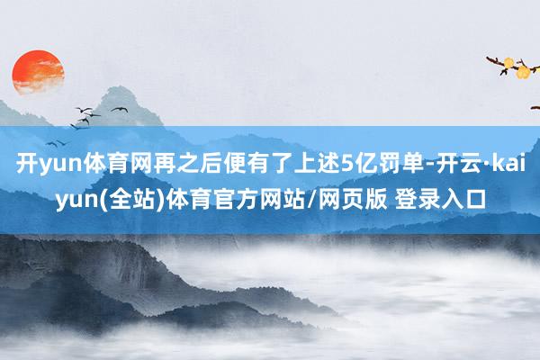 开yun体育网再之后便有了上述5亿罚单-开云·kaiyun(全站)体育官方网站/网页版 登录入口