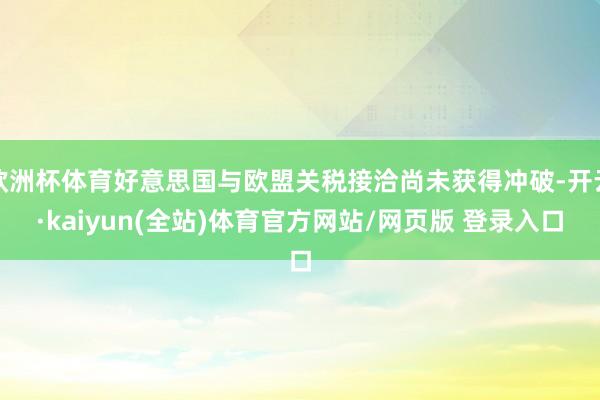 欧洲杯体育好意思国与欧盟关税接洽尚未获得冲破-开云·kaiyun(全站)体育官方网站/网页版 登录入口