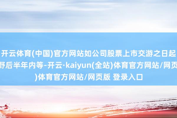 开云体育(中国)官方网站如公司股票上市交游之日起一年内、下野后半年内等-开云·kaiyun(全站)体育官方网站/网页版 登录入口