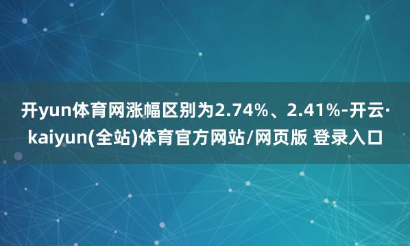 开yun体育网涨幅区别为2.74%、2.41%-开云·kaiyun(全站)体育官方网站/网页版 登录入口