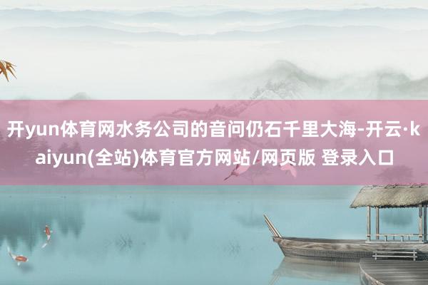 开yun体育网水务公司的音问仍石千里大海-开云·kaiyun(全站)体育官方网站/网页版 登录入口
