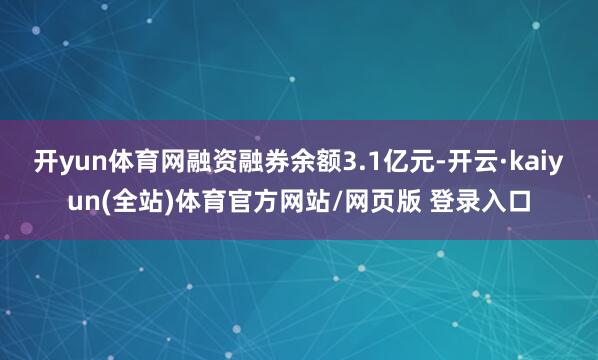 开yun体育网融资融券余额3.1亿元-开云·kaiyun(全站)体育官方网站/网页版 登录入口
